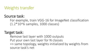 Weights transfer
Source task:
For example, train VGG-16 for ImageNet classification
(1.2*10^6 samples, 1000 classes)
Target task:
Remove last layer with 1000 outputs
Put your own last layer for N classes
=> same topology, weights initialized by weights from
source task’s net
 