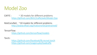 Model Zoo
CAFFE : ~ 30 models for different problems
https://github.com/BVLC/caffe/wiki/Model-Zoo
MatConvNet: ~10 models for different problems
http://www.vlfeat.org/matconvnet/pretrained/
TensorFlow:
https://github.com/tensorflow/models
Torch:
https://github.com/facebook/fb.resnet.torch
https://github.com/szagoruyko/loadcaffe
 