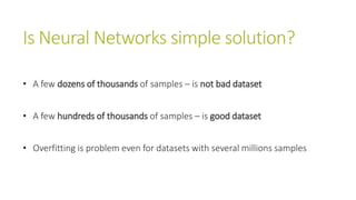 Is Neural Networks simple solution?
• A few dozens of thousands of samples – is not bad dataset
• A few hundreds of thousands of samples – is good dataset
• Overfitting is problem even for datasets with several millions samples
 