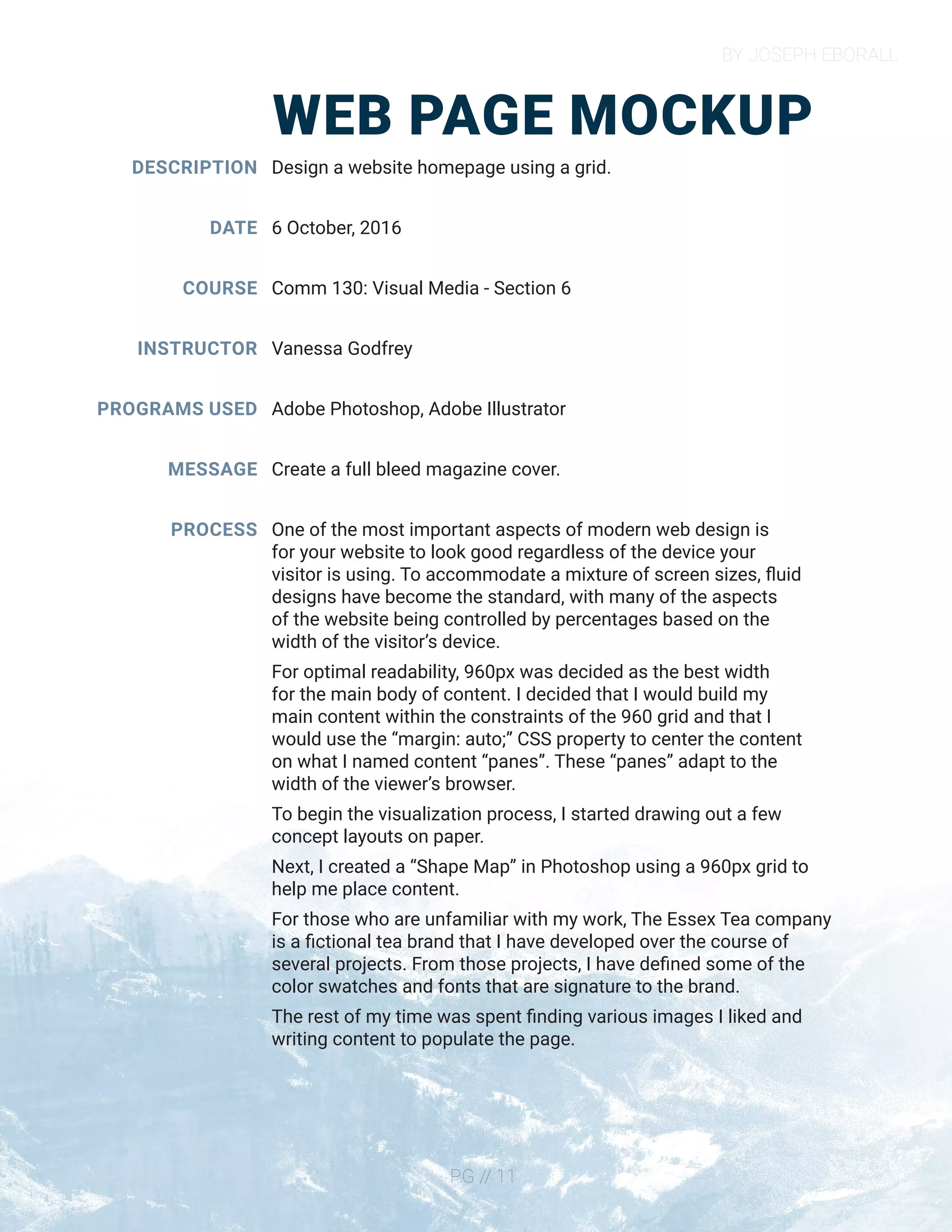 BY JOSEPH EBORALL
PG // 11
WEB PAGE MOCKUP
DESCRIPTION
DATE
COURSE
INSTRUCTOR
PROGRAMS USED
MESSAGE
PROCESS
Design a website homepage using a grid.
6 October, 2016
Comm 130: Visual Media - Section 6
Vanessa Godfrey
Adobe Photoshop, Adobe Illustrator
Create a full bleed magazine cover.
One of the most important aspects of modern web design is
for your website to look good regardless of the device your
visitor is using. To accommodate a mixture of screen sizes, fluid
designs have become the standard, with many of the aspects
of the website being controlled by percentages based on the
width of the visitor’s device.
For optimal readability, 960px was decided as the best width
for the main body of content. I decided that I would build my
main content within the constraints of the 960 grid and that I
would use the “margin: auto;” CSS property to center the content
on what I named content “panes”. These “panes” adapt to the
width of the viewer’s browser.
To begin the visualization process, I started drawing out a few
concept layouts on paper.
Next, I created a “Shape Map” in Photoshop using a 960px grid to
help me place content.
For those who are unfamiliar with my work, The Essex Tea company
is a fictional tea brand that I have developed over the course of
several projects. From those projects, I have defined some of the
color swatches and fonts that are signature to the brand.
The rest of my time was spent finding various images I liked and
writing content to populate the page.
 