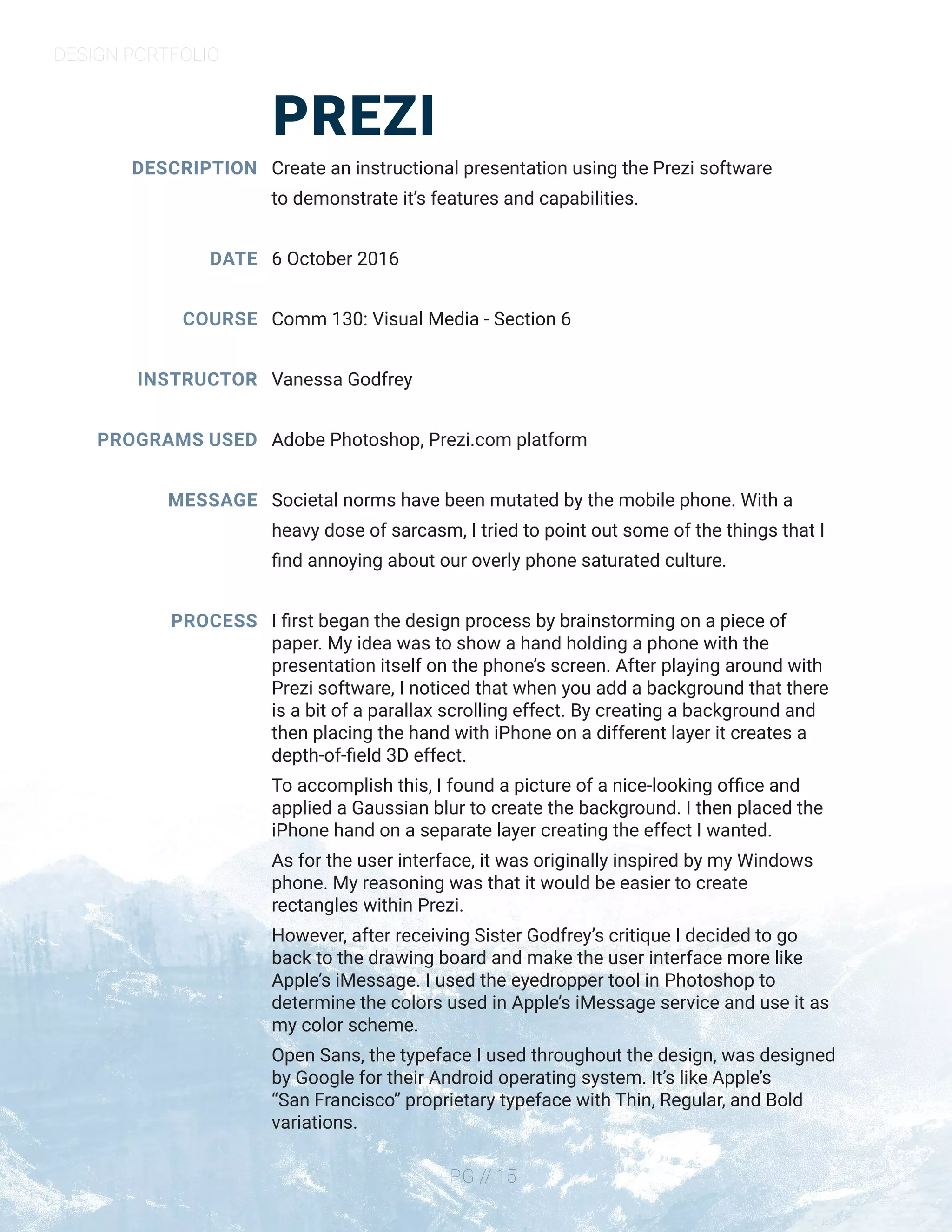 DESIGN PORTFOLIO
PG // 15
PREZI
DESCRIPTION
DATE
COURSE
INSTRUCTOR
PROGRAMS USED
MESSAGE
PROCESS
Create an instructional presentation using the Prezi software
to demonstrate it’s features and capabilities.
6 October 2016
Comm 130: Visual Media - Section 6
Vanessa Godfrey
Adobe Photoshop, Prezi.com platform
Societal norms have been mutated by the mobile phone. With a
heavy dose of sarcasm, I tried to point out some of the things that I
find annoying about our overly phone saturated culture.
I first began the design process by brainstorming on a piece of
paper. My idea was to show a hand holding a phone with the
presentation itself on the phone’s screen. After playing around with
Prezi software, I noticed that when you add a background that there
is a bit of a parallax scrolling effect. By creating a background and
then placing the hand with iPhone on a different layer it creates a
depth-of-field 3D effect.
To accomplish this, I found a picture of a nice-looking office and
applied a Gaussian blur to create the background. I then placed the
iPhone hand on a separate layer creating the effect I wanted.
As for the user interface, it was originally inspired by my Windows
phone. My reasoning was that it would be easier to create
rectangles within Prezi.
However, after receiving Sister Godfrey’s critique I decided to go
back to the drawing board and make the user interface more like
Apple’s iMessage. I used the eyedropper tool in Photoshop to
determine the colors used in Apple’s iMessage service and use it as
my color scheme.
Open Sans, the typeface I used throughout the design, was designed
by Google for their Android operating system. It’s like Apple’s
“San Francisco” proprietary typeface with Thin, Regular, and Bold
variations.
 