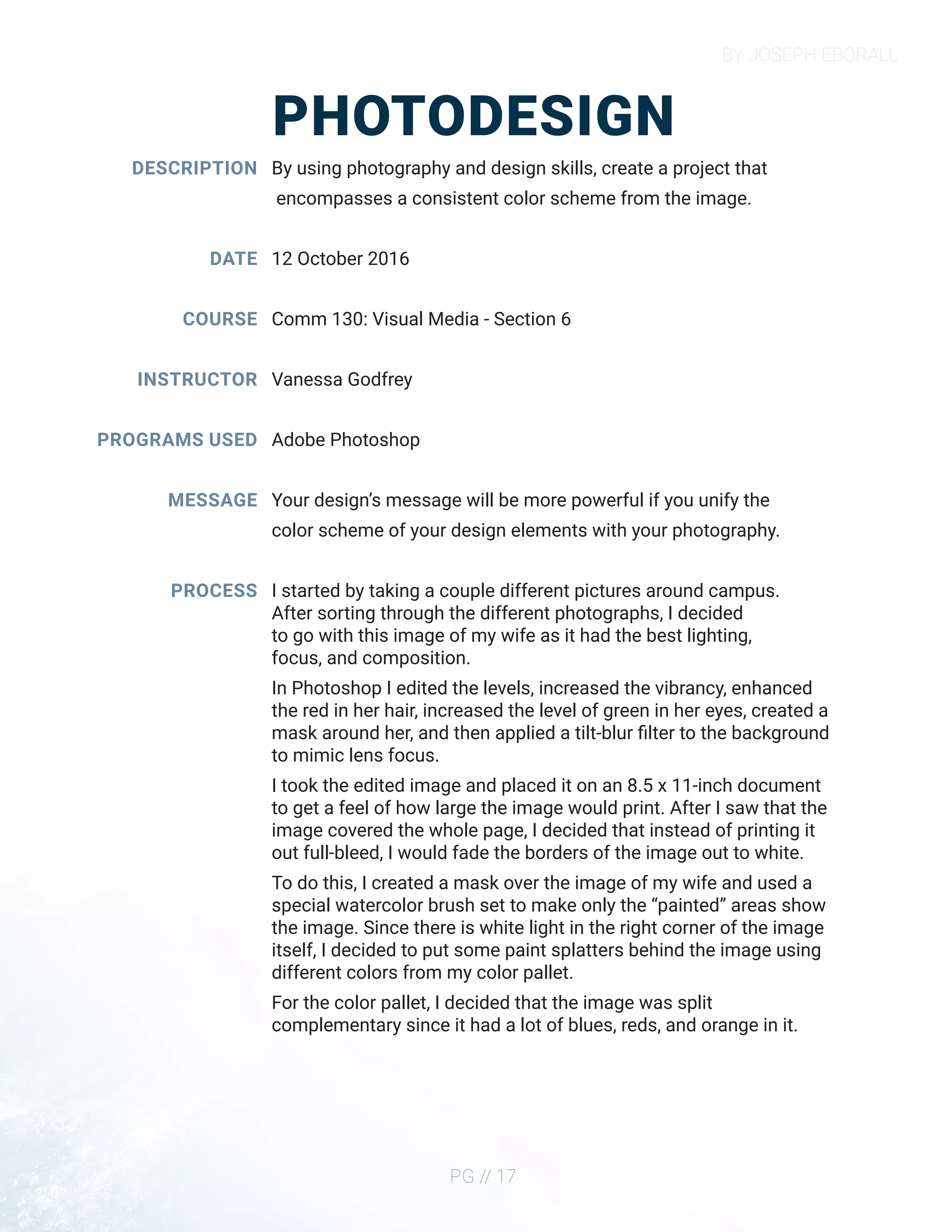 BY JOSEPH EBORALL
PG // 17
PHOTODESIGN
DESCRIPTION
DATE
COURSE
INSTRUCTOR
PROGRAMS USED
MESSAGE
PROCESS
By using photography and design skills, create a project that
encompasses a consistent color scheme from the image.
12 October 2016
Comm 130: Visual Media - Section 6
Vanessa Godfrey
Adobe Photoshop
Your design’s message will be more powerful if you unify the
color scheme of your design elements with your photography.
I started by taking a couple different pictures around campus.
After sorting through the different photographs, I decided
to go with this image of my wife as it had the best lighting,
focus, and composition.
In Photoshop I edited the levels, increased the vibrancy, enhanced
the red in her hair, increased the level of green in her eyes, created a
mask around her, and then applied a tilt-blur filter to the background
to mimic lens focus.
I took the edited image and placed it on an 8.5 x 11-inch document
to get a feel of how large the image would print. After I saw that the
image covered the whole page, I decided that instead of printing it
out full-bleed, I would fade the borders of the image out to white.
To do this, I created a mask over the image of my wife and used a
special watercolor brush set to make only the “painted” areas show
the image. Since there is white light in the right corner of the image
itself, I decided to put some paint splatters behind the image using
different colors from my color pallet.
For the color pallet, I decided that the image was split
complementary since it had a lot of blues, reds, and orange in it.
 