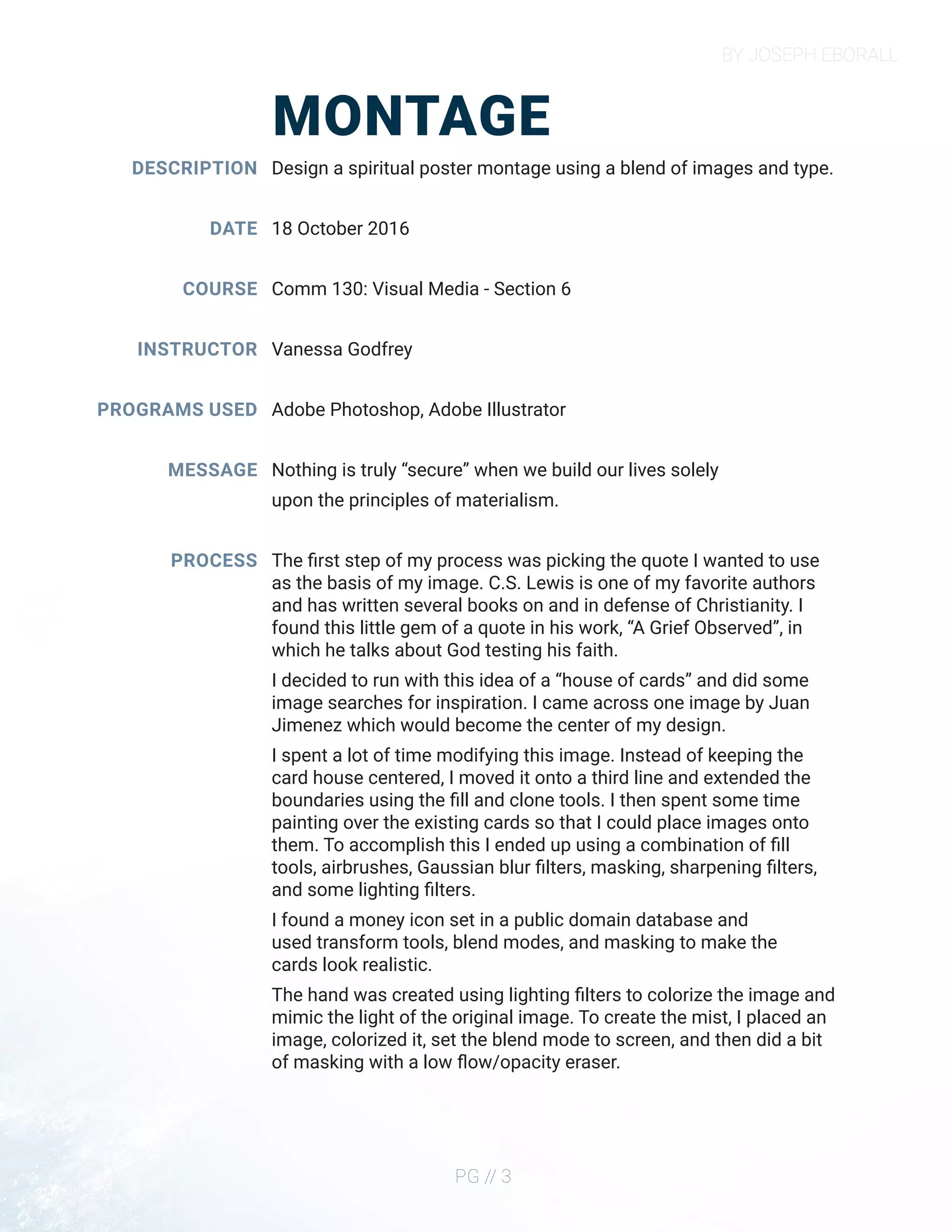 BY JOSEPH EBORALL
PG // 3
MONTAGE
DESCRIPTION
DATE
COURSE
INSTRUCTOR
PROGRAMS USED
MESSAGE
PROCESS
Design a spiritual poster montage using a blend of images and type.
18 October 2016
Comm 130: Visual Media - Section 6
Vanessa Godfrey
Adobe Photoshop, Adobe Illustrator
Nothing is truly “secure” when we build our lives solely
upon the principles of materialism.
The first step of my process was picking the quote I wanted to use
as the basis of my image. C.S. Lewis is one of my favorite authors
and has written several books on and in defense of Christianity. I
found this little gem of a quote in his work, “A Grief Observed”, in
which he talks about God testing his faith.
I decided to run with this idea of a “house of cards” and did some
image searches for inspiration. I came across one image by Juan
Jimenez which would become the center of my design.
I spent a lot of time modifying this image. Instead of keeping the
card house centered, I moved it onto a third line and extended the
boundaries using the fill and clone tools. I then spent some time
painting over the existing cards so that I could place images onto
them. To accomplish this I ended up using a combination of fill
tools, airbrushes, Gaussian blur filters, masking, sharpening filters,
and some lighting filters.
I found a money icon set in a public domain database and
used transform tools, blend modes, and masking to make the
cards look realistic.
The hand was created using lighting filters to colorize the image and
mimic the light of the original image. To create the mist, I placed an
image, colorized it, set the blend mode to screen, and then did a bit
of masking with a low flow/opacity eraser.
 