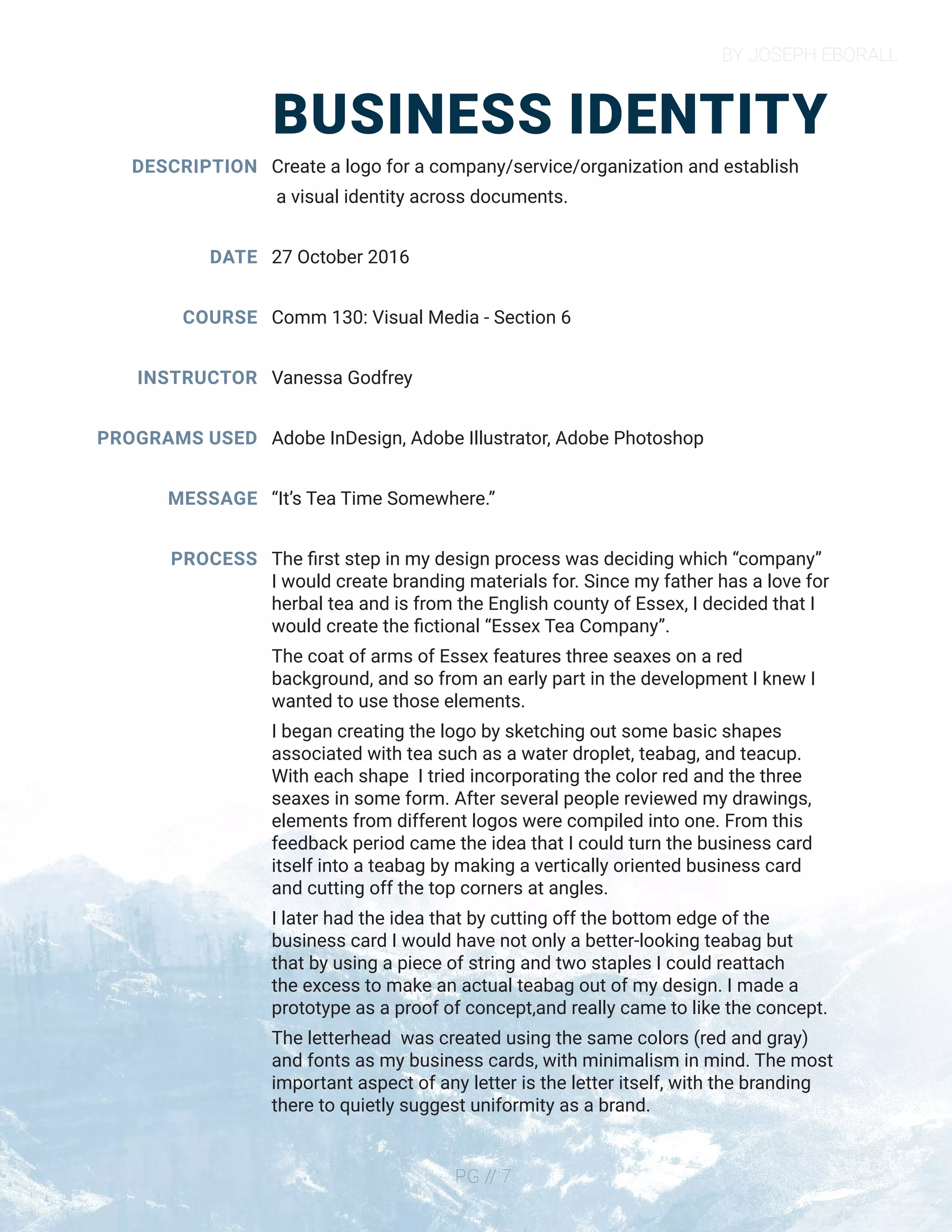 BY JOSEPH EBORALL
PG // 7
BUSINESS IDENTITY
DESCRIPTION
DATE
COURSE
INSTRUCTOR
PROGRAMS USED
MESSAGE
PROCESS
Create a logo for a company/service/organization and establish
a visual identity across documents.
27 October 2016
Comm 130: Visual Media - Section 6
Vanessa Godfrey
Adobe InDesign, Adobe Illustrator, Adobe Photoshop
“It’s Tea Time Somewhere.”
The first step in my design process was deciding which “company”
I would create branding materials for. Since my father has a love for
herbal tea and is from the English county of Essex, I decided that I
would create the fictional “Essex Tea Company”.
The coat of arms of Essex features three seaxes on a red
background, and so from an early part in the development I knew I
wanted to use those elements.
I began creating the logo by sketching out some basic shapes
associated with tea such as a water droplet, teabag, and teacup.
With each shape I tried incorporating the color red and the three
seaxes in some form. After several people reviewed my drawings,
elements from different logos were compiled into one. From this
feedback period came the idea that I could turn the business card
itself into a teabag by making a vertically oriented business card
and cutting off the top corners at angles.
I later had the idea that by cutting off the bottom edge of the
business card I would have not only a better-looking teabag but
that by using a piece of string and two staples I could reattach
the excess to make an actual teabag out of my design. I made a
prototype as a proof of concept,and really came to like the concept.
The letterhead was created using the same colors (red and gray)
and fonts as my business cards, with minimalism in mind. The most
important aspect of any letter is the letter itself, with the branding
there to quietly suggest uniformity as a brand.
 