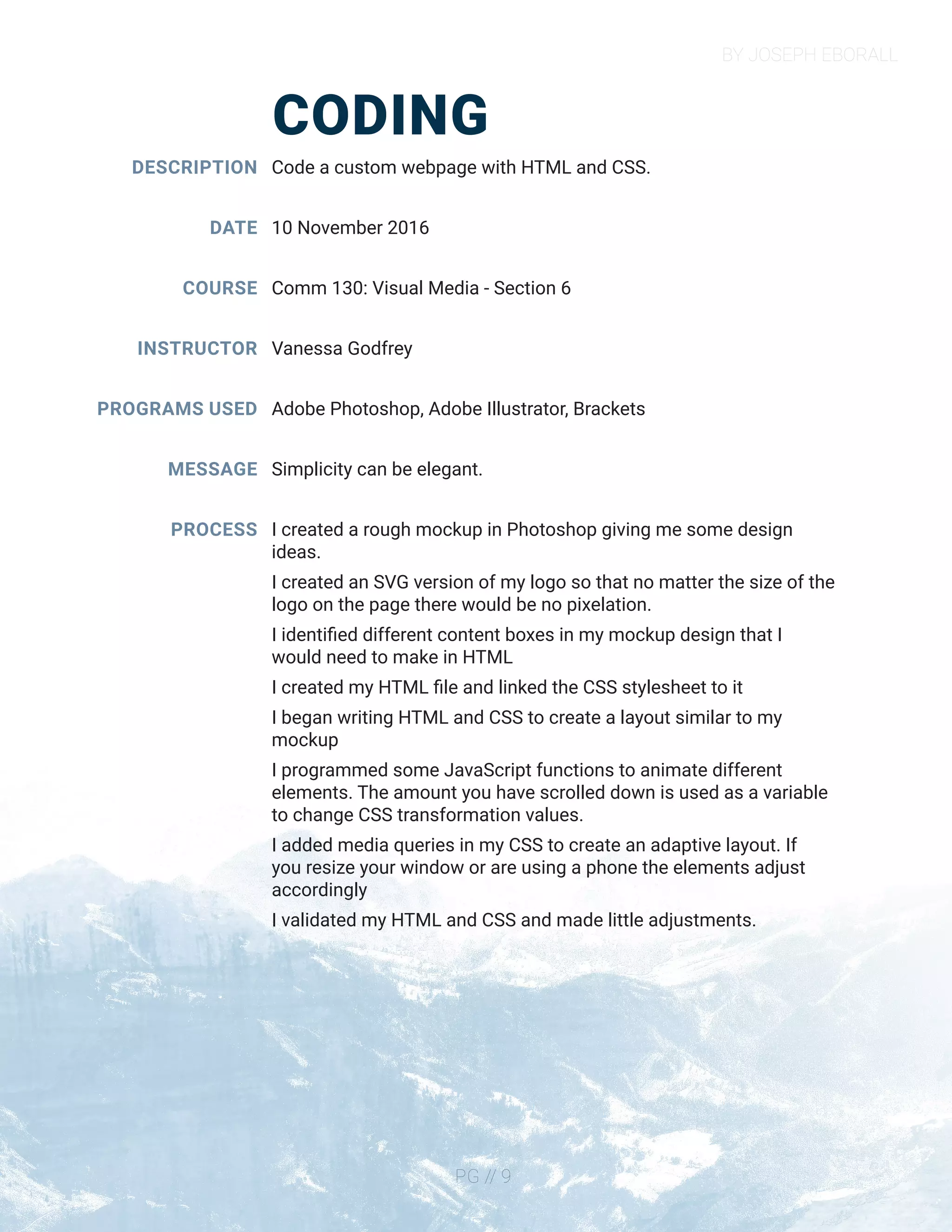 BY JOSEPH EBORALL
PG // 9
CODING
DESCRIPTION
DATE
COURSE
INSTRUCTOR
PROGRAMS USED
MESSAGE
PROCESS
Code a custom webpage with HTML and CSS.
10 November 2016
Comm 130: Visual Media - Section 6
Vanessa Godfrey
Adobe Photoshop, Adobe Illustrator, Brackets
Simplicity can be elegant.
I created a rough mockup in Photoshop giving me some design
ideas.
I created an SVG version of my logo so that no matter the size of the
logo on the page there would be no pixelation.
I identified different content boxes in my mockup design that I
would need to make in HTML
I created my HTML file and linked the CSS stylesheet to it
I began writing HTML and CSS to create a layout similar to my
mockup
I programmed some JavaScript functions to animate different
elements. The amount you have scrolled down is used as a variable
to change CSS transformation values.
I added media queries in my CSS to create an adaptive layout. If
you resize your window or are using a phone the elements adjust
accordingly
I validated my HTML and CSS and made little adjustments.
 