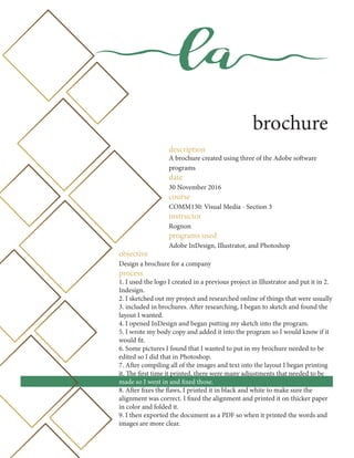 la
brochure
description
A brochure created using three of the Adobe software
programs
date
30 November 2016
course
COMM130: Visual Media - Section 3
instructor
Rognon
programs used
Adobe InDesign, Illustrator, and Photoshop
objective
Design a brochure for a company
process
1. I used the logo I created in a previous project in Illustrator and put it in 2.
Indesign.
2. I sketched out my project and researched online of things that were usually
3. included in brochures. After researching, I began to sketch and found the
layout I wanted.
4. I opened InDesign and began putting my sketch into the program.
5. I wrote my body copy and added it into the program so I would know if it
would fit.
6. Some pictures I found that I wanted to put in my brochure needed to be
edited so I did that in Photoshop.
7. After compiling all of the images and text into the layout I began printing
it. The first time it printed, there were many adjustments that needed to be
made so I went in and fixed those.
8. After fixes the flaws, I printed it in black and white to make sure the
alignment was correct. I fixed the alignment and printed it on thicker paper
in color and folded it.
9. I then exported the document as a PDF so when it printed the words and
images are more clear.
 