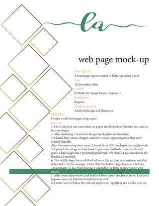 la
web page mock-up
description
A homepage layout created in InDesign using a grid
date
16 November 2016
course
COMM130: Visual Media - Section 3
instructor
Rognon
programs used
Adobe InDesign and Illustrator
objective
Design a web homepage using a grid
process
1. I first sketched out some ideas on paper and looked on Pinterest for creative
business logos.
2. After sketching, I started to design my sketches in Illustrator.
3. I found that certain designs were not visually appealing once they were
created digitally.
After brainstorming some more, I found three different logos that might work.
4. I posted this image on Facebook to get some feedback from friends and
peers. I had a logo that I personally preferred over others. I was shocked at the
feedback I received.
6. The middle logo, I was told looked more like architecture business and that
detracted from the message. I didn’t like the bottom logo because it felt like
a watermark. To me, that’s boring. I wanted to try to be more creative with
myself.
7. After some adjustments and feedback from a past teacher of mine, I picked a
logo to create my letterhead and business card.
8. I made sure to follow the rules of alignment, repetition and a color scheme.
 
