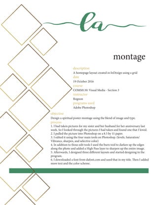 la
montage
description
A homepage layout created in InDesign using a grid
date
19 October 2016
course
COMM130: Visual Media - Section 3
instructor
Rognon
programs used
Adobe Photoshop
objective
Design a spiritual poster montage using the blend of image and type.
process
1. I had taken pictures for my sister and her husband for her anniversary last
week. So I looked through the pictures I had taken and found one that I loved.
2. I pulled the picture into Photoshop on a 8.5 by 11 paper.
3. I edited it using the four main tools on Photoshop. (levels, Saturation/
Vibrance, sharpen, and selective color)
4. In addition to those edit tools I used the burn tool to darken up the edges
along the photo and added a High Pass layer to sharpen up the entire image.
5. Afterwards, I designed three different layouts and started designing in the
program.
6. I downloaded a font from dafont.com and used that in my title. Then I added
more text and the color scheme.
 