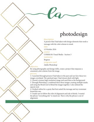 la
photodesign
description
A picture that I had taken with design elements that sends a
message with the color scheme in mind.
date
12 October 2016
course
COMM130: Visual Media - Section 3
instructor
Rognon
programs used
Adobe Photoshop
objective
By using photography and design skills, create a project that empasses a
consistent color scheme from the image.
process
1. I searched through pictures I had taken in the past and saw how these two
images correlated. The spiritual topic I had chosen dealt with light.
2. I found a texture high resolution image and used that as the background.
3. Through Photoshop, I combined these three images creating multiple masks
and using the Brush tool to blend the images together. I also utilized the
opacity tool.
4. I looked online for a quote that best suited the message and my roommate
found this one.
5. I made sure to follow the rules of alignment and rule of thirds. I wanted
the phrase “everything else” to stand out. That is why the phrase is out of
alignment.
 