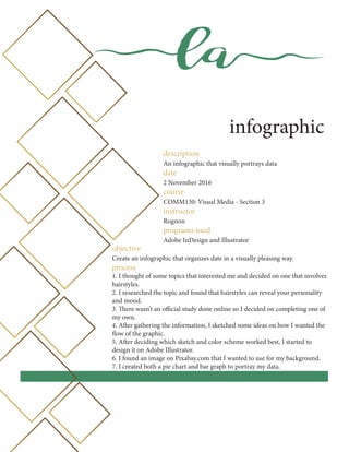 la
infographic
description
An infographic that visually portrays data
date
2 November 2016
course
COMM130: Visual Media - Section 3
instructor
Rognon
programs used
Adobe InDesign and Illustrator
objective
Create an infographic that organzes date in a visually pleasing way.
process
1. I thought of some topics that interested me and decided on one that involves
hairstyles.
2. I researched the topic and found that hairstyles can reveal your personality
and mood.
3. There wasn’t an official study done online so I decided on completing one of
my own.
4. After gathering the information, I sketched some ideas on how I wanted the
flow of the graphic.
5. After deciding which sketch and color scheme worked best, I started to
design it on Adobe Illustrator.
6. I found an image on Pixabay.com that I wanted to use for my background.
7. I created both a pie chart and bar graph to portray my data.
 