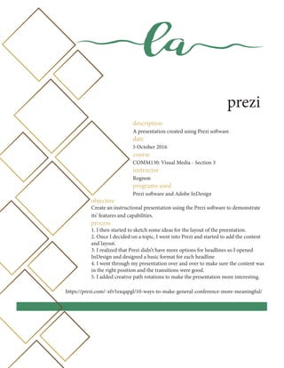 la
prezi
description
A presentation created using Prezi software
date
5 October 2016
course
COMM130: Visual Media - Section 3
instructor
Rognon
programs used
Prezi software and Adobe InDesign
objective
Create an instructional presentation using the Prezi software to demonstrate
its’ features and capabilities.
process
1. I then started to sketch some ideas for the layout of the preentation.
2. Once I decided on a topic, I went into Prezi and started to add the content
and layout.
3. I realized that Prezi didn’t have more options for headlines so I opened
InDesign and designed a basic format for each headline
4. I went through my presentation over and over to make sure the content was
in the right position and the transitions were good.
5. I added creative path rotations to make the presentation more interesting.
https://prezi.com/-xfv5zxqapgl/10-ways-to-make-general-conference-more-meaningful/
 