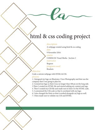la
html & css coding project
description
A webpage created using html & css coding
date
9 November 2016
course
COMM130: Visual Media - Section 3
instructor
Rognon
programs used
Brackets
objective
Code a cutrom webpage with HTML & CSS.
process
1. I designed my logo on Illustrator. I love Photography and that was the
company that I was going to plan for.
2. I resized my logo so that it was no longer than 500 px on the long side.
3.Then I created my HTML file and started adding my content and tags.
4. Then I created my CSS file and made sure to link it in the HTML code.
5. I customized the CSS code so that it correlated with my logo.
6. I also changed the fonts so that it worked alongside my logo as well.
7. I then made sure to validate my CSS and HTML.
 