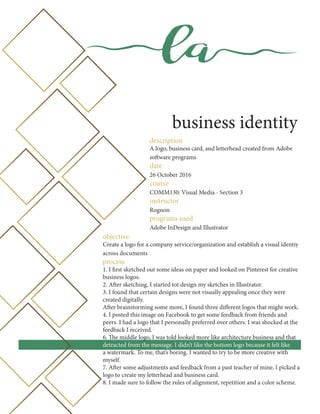 la
business identity
description
A logo, business card, and letterhead created from Adobe
software programs
date
26 October 2016
course
COMM130: Visual Media - Section 3
instructor
Rognon
programs used
Adobe InDesign and Illustrator
objective
Create a logo for a company service/organization and establish a visual identiy
across documents
process
1. I first sketched out some ideas on paper and looked on Pinterest for creative
business logos.
2. After sketching, I started tot design my sketches in Illustrator.
3. I found that certain designs were not visually appealing once they were
created digitally.
After brainstorming some more, I found three different logos that might work.
4. I posted this image on Facebook to get some feedback from friends and
peers. I had a logo that I personally preferred over others. I was shocked at the
feedback I received.
6. The middle logo, I was told looked more like architecture business and that
detracted from the message. I didn’t like the bottom logo because it felt like
a watermark. To me, that’s boring. I wanted to try to be more creative with
myself.
7. After some adjustments and feedback from a past teacher of mine, I picked a
logo to create my letterhead and business card.
8. I made sure to follow the rules of alignment, repetition and a color scheme.
 