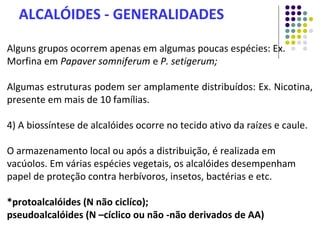 Alguns grupos ocorrem apenas em algumas poucas espécies: Ex.
Morfina em Papaver somniferum e P. setigerum;
Algumas estruturas podem ser amplamente distribuídos: Ex. Nicotina,
presente em mais de 10 famílias.
4) A biossíntese de alcalóides ocorre no tecido ativo da raízes e caule.
O armazenamento local ou após a distribuição, é realizada em
vacúolos. Em várias espécies vegetais, os alcalóides desempenham
papel de proteção contra herbívoros, insetos, bactérias e etc.
*protoalcalóides (N não ciclíco);
pseudoalcalóides (N –cíclico ou não -não derivados de AA)
ALCALÓIDES - GENERALIDADES
 