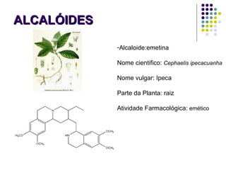 ALCALÓIDESALCALÓIDES
-Alcaloide:emetina
Nome cientifico: Cephaelis ipecacuanha
Nome vulgar: Ipeca
Parte da Planta: raiz
Atividade Farmacológica: emético
 