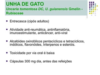  Entrecasca (cipós adultos)
 Atividade anti-reumática, antinflamatória,
imunoestimulante, anticâncer, anti-viral
 Alcalóides oxindólicos pentacíclicos e tetracíclicos,
indólicos, flavonóides, triterpenos e esteróis.
 Toxicidade por via oral é baixa
 Cápsulas 300 mg dia, antes das refeições
UNHA DE GATO
Uncaria tomentosa DC, U. guianensis Gmelin -
Rubiaceae
 
