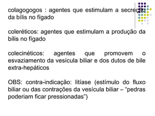 colagogogos : agentes que estimulam a secreção
da bílis no fígado
coleréticos: agentes que estimulam a produção da
bílis no fígado
 
colecinéticos: agentes que promovem o
esvaziamento da vesícula biliar e dos dutos de bile
extra-hepáticos
OBS: contra-indicação: litíase (estímulo do fluxo
biliar ou das contrações da vesícula biliar – “pedras
poderiam ficar pressionadas”)
 