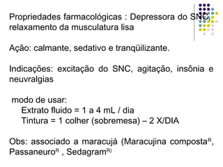 Propriedades farmacológicas : Depressora do SNC,
relaxamento da musculatura lisa
Ação: calmante, sedativo e tranqüilizante.
Indicações: excitação do SNC, agitação, insônia e
neuvralgias
modo de usar:
Extrato fluido = 1 a 4 mL / dia
Tintura = 1 colher (sobremesa) – 2 X/DIA
Obs: associado a maracujá (Maracujina compostaR
,
PassaneuroR
, SedagramR)
 