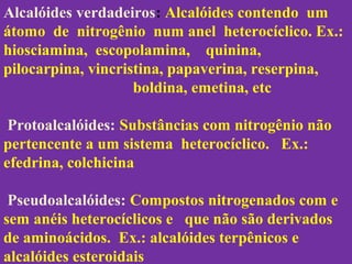 Alcalóides verdadeiros: Alcalóides contendo um
átomo de nitrogênio num anel heterocíclico. Ex.:
hiosciamina, escopolamina, quinina,
pilocarpina, vincristina, papaverina, reserpina,
boldina, emetina, etc
Protoalcalóides: Substâncias com nitrogênio não
pertencente a um sistema heterocíclico. Ex.:
efedrina, colchicina
Pseudoalcalóides: Compostos nitrogenados com e
sem anéis heterocíclicos e que não são derivados
de aminoácidos. Ex.: alcalóides terpênicos e
alcalóides esteroidais
 