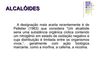 ALCALÓIDESALCALÓIDES
A designação mais aceita recentemente é de
Pelletier (1983) que considera “Um alcalóide
seria uma substância orgânica cíclica contendo
um nitrogênio em estado de oxidação negativo e
cuja distribuição é limitada entre os organismos
vivos.”, geralmente com ação biológica
marcante, como a morfina, a cafeína, a nicotina.
 