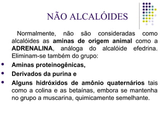 Normalmente, não são consideradas como
alcalóides as aminas de origem animal como a
ADRENALINA, análoga do alcalóide efedrina.
Eliminam-se também do grupo:
 Aminas proteinogênicas,
 Derivados da purina e
 Alguns hidróxidos de amônio quaternários tais
como a colina e as betaínas, embora se mantenha
no grupo a muscarina, quimicamente semelhante.
NÃO ALCALÓIDES
 
