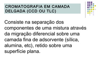 Consiste na separação dos
componentes de uma mistura através
da migração diferencial sobre uma
camada fina de adsorvente (sílica,
alumina, etc), retido sobre uma
superfície plana.
CROMATOGRAFIA EM CAMADA
DELGADA (CCD OU TLC)
 