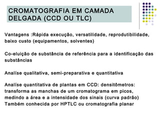 Vantagens :Rápida execução, versatilidade, reprodutibilidade,
baixo custo (equipamentos, solventes)
Co-eluição de substância de referência para a identificação das
substâncias
Analíse qualitativa, semi-preparativa e quantitativa
Analíse quantitativa de plantas em CCD: densitômetros:
transforma as manchas de um cromatograma em picos,
medindo a área e a intensidade dos sinais (curva padrão)
Também conhecida por HPTLC ou cromatografia planar
CROMATOGRAFIA EM CAMADA
DELGADA (CCD OU TLC)
 