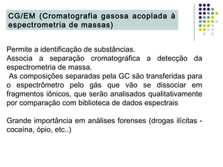 Permite a identificação de substâncias.
Associa a separação cromatográfica a detecção da
espectrometria de massa.
As composições separadas pela GC são transferidas para
o espectrômetro pelo gás que vão se dissociar em
fragmentos iônicos, que serão analisados qualitativamente
por comparação com biblioteca de dados espectrais
Grande importância em análises forenses (drogas ilícitas -
cocaína, ópio, etc..)
CG/EM (Cromatografia gasosa acoplada à
espectrometria de massas)
 