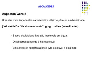 Aspectos Gerais
Uma das mais importantes características físico-químicas é a basicidade
(“Alcalóide” = “álcali-semelhante”; grego.: eidés [semelhante]).
- Bases alcaloídicas livre são insolúveis em água.
- O sal correspondente é hidrossolúvel
- Em solventes apolares a base livre é solúvel e o sal não
ALCALÓIDES
 