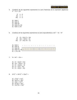 5. ¿Cuál(es) de las siguientes expresiones es (son) factor(es) de la expresión algebraica 
16 
x2 – 7x + 12? 
I) x – 4 
II) x – 1 
III) x – 3 
A) Solo I 
B) Solo II 
C) Solo III 
D) Solo II y III 
E) Solo I y III 
6. ¿Cuál(es) de las siguientes expresiones es (son) equivalente(s) a 6x2 – 5x – 6? 
I) (3 – 2x)(-2 + 3x) 
II) (2x – 3)(3x + 2) 
III) (3 – 2x)(-3x – 2) 
A) Solo I 
B) Solo II 
C) Solo III 
D) Solo II y III 
E) I, II y III 
7. 9 + 4x2 – 12x = 
A) (3 – 2x)(3 + 2x) 
B) (2x – 3)(2x + 3) 
C) (3 – 2x)(2x – 3) 
D) (3 – x)(3 – 4x) 
E) (3 – 2x)(3 – 2x) 
8. 2x3y3 + 16x2y4 + 32xy5 = 
A) y3(2x2 + 4y)2 
B) 2xy3(x + 4y)2 
C) 2x(x + 4y4)2 
D) 2x3y(x + 4y)2 
E) 2xy3(2x + 8y)2 
 