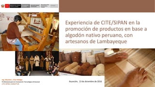 Experiencia de CITE/SIPAN en la
promoción de productos en base a
algodón nativo peruano, con
artesanos de Lambayeque
Ing. Eduardo L. Díaz Hidalgo
Profesional para la Innovación Tecnológica Artesanal
CITE SIPÁN / MINCETUR
Asunción, 13 de diciembre de 2016
 
