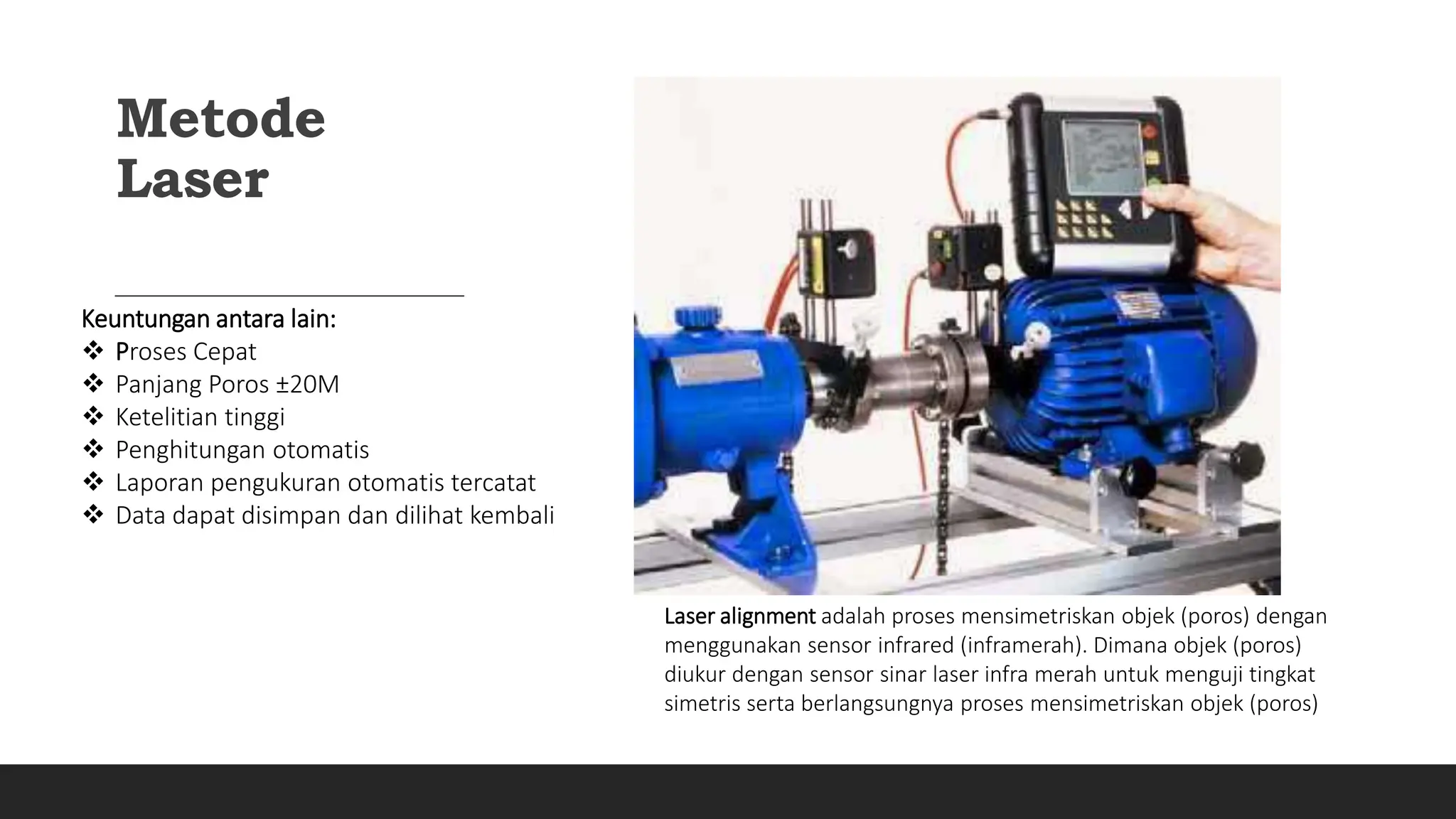 Metode
Laser
Laser alignment adalah proses mensimetriskan objek (poros) dengan
menggunakan sensor infrared (inframerah). Dimana objek (poros)
diukur dengan sensor sinar laser infra merah untuk menguji tingkat
simetris serta berlangsungnya proses mensimetriskan objek (poros)
Keuntungan antara lain:
 Proses Cepat
 Panjang Poros ±20M
 Ketelitian tinggi
 Penghitungan otomatis
 Laporan pengukuran otomatis tercatat
 Data dapat disimpan dan dilihat kembali
 