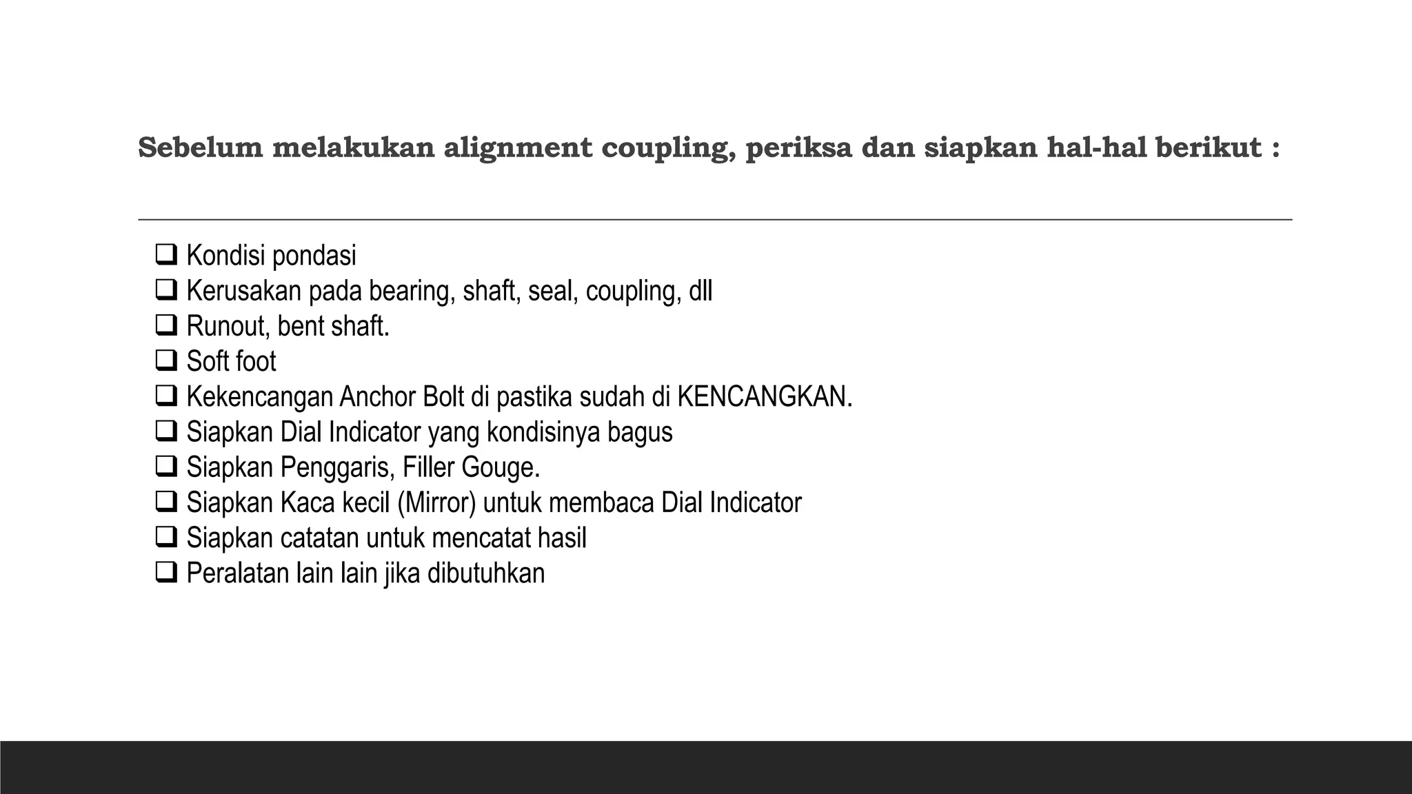 Sebelum melakukan alignment coupling, periksa dan siapkan hal-hal berikut :
 Kondisi pondasi
 Kerusakan pada bearing, shaft, seal, coupling, dll
 Runout, bent shaft.
 Soft foot
 Kekencangan Anchor Bolt di pastika sudah di KENCANGKAN.
 Siapkan Dial Indicator yang kondisinya bagus
 Siapkan Penggaris, Filler Gouge.
 Siapkan Kaca kecil (Mirror) untuk membaca Dial Indicator
 Siapkan catatan untuk mencatat hasil
 Peralatan lain lain jika dibutuhkan
 