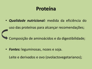 Proteína
• Qualidade nutricional: medida da eficiência do
uso das proteínas para alcançar recomendações;
• Composição de aminoácidos e da digestibilidade;
• Fontes: leguminosas, nozes e soja.
Leite e derivados e ovo (ovolactovegetarianos);
 