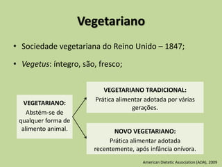 Vegetariano
• Sociedade vegetariana do Reino Unido – 1847;
• Vegetus: íntegro, são, fresco;
VEGETARIANO:
Abstém-se de
qualquer forma de
alimento animal.
VEGETARIANO TRADICIONAL:
Prática alimentar adotada por várias
gerações.
NOVO VEGETARIANO:
Prática alimentar adotada
recentemente, após infância onívora.
American Dietetic Association (ADA), 2009
 