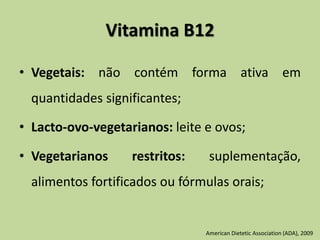 Vitamina B12
• Vegetais: não contém forma ativa em
quantidades significantes;
• Lacto-ovo-vegetarianos: leite e ovos;
• Vegetarianos restritos: suplementação,
alimentos fortificados ou fórmulas orais;
American Dietetic Association (ADA), 2009
 