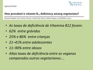 • As taxas de deficiência de Vitamina B12 foram:
• 62% entre grávidas
• 25% e 86% entre crianças
• 21–41% entre adolescentes
• 11–90% entre idosos
• Altas taxas de deficiência entre os veganos
comparados outros vegetarianos....
 