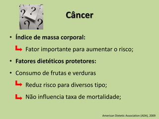 Câncer
• Índice de massa corporal:
Fator importante para aumentar o risco;
• Fatores dietéticos protetores:
• Consumo de frutas e verduras
Reduz risco para diversos tipo;
Não influencia taxa de mortalidade;
American Dietetic Association (ADA), 2009
 