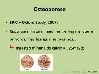 Osteoporose
• EPIC – Oxford Study, 2007:
• Risco para fratura maior entre vegans que e
onívoros; mas fica igual se tivermos...
Ingestão mínima de cálcio = 525mg/d;
American Dietetic Association (ADA), 2009
 