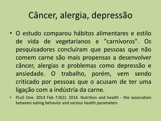 Câncer, alergia, depressão
• O estudo comparou hábitos alimentares e estilo
de vida de vegetarianos e "carnívoros". Os
pesquisadores concluíram que pessoas que não
comem carne são mais propensas a desenvolver
câncer, alergias e problemas como depressão e
ansiedade. O trabalho, porém, vem sendo
criticado por pessoas que o acusam de ter uma
ligação com a indústria da carne.
• PLoS One. 2014 Feb 7;9(2): 2014. Nutrition and health - the association
between eating behavior and various health parameters
 