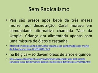 Sem Radicalismo
• Pais são presos após bebê de três meses
morrer por desnutrição. Casal morava em
comunidade alternativa chamada 'Vale da
Utopia’. Criança era alimentada apenas com
uma mistura de óleos e castanha.
• https://br.noticias.yahoo.com/pais-veganos-sao-condenados-por-morte-
de-filha-desnutrida-141516283.html
• na Bélgica – só davam óleos de arroz e quinoa
• http://www.independent.co.uk/news/world/europe/baby-dies-diet-parents-
convicted-lucas-dendermonde-belgium-malnutrition-dehydration-a7790916.html
 