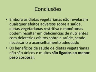 Conclusões
• Embora as dietas vegetarianas não revelaram
quaisquer efeitos adversos sobre a saúde,
dietas vegetarianas restritiva e monótonas
podem resultar em deficiências de nutrientes
com deletérios efeitos sobre a saúde, sendo
necessário o aconselhamento adequado
• Os benefícios de saúde de dietas vegetarianas
não são únicos e muitos são ligados ao menor
peso corporal.
 