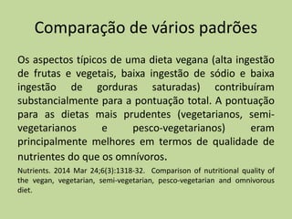 Comparação de vários padrões
Os aspectos típicos de uma dieta vegana (alta ingestão
de frutas e vegetais, baixa ingestão de sódio e baixa
ingestão de gorduras saturadas) contribuíram
substancialmente para a pontuação total. A pontuação
para as dietas mais prudentes (vegetarianos, semi-
vegetarianos e pesco-vegetarianos) eram
principalmente melhores em termos de qualidade de
nutrientes do que os omnívoros.
Nutrients. 2014 Mar 24;6(3):1318-32. Comparison of nutritional quality of
the vegan, vegetarian, semi-vegetarian, pesco-vegetarian and omnivorous
diet.
 