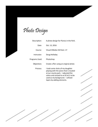 Photo Design
		 Description: A photo design for Pianos in the Park.
				
			 Date: Oct. 13, 2016	
	
		 Course:	 Visual CMedia 310 Sect. 17
		 Instructor:	 Doug Holladay
		 Programs Used:	 Photoshop
		 Objectives:	 Create a flier using an original photo
		 Process:	 I took some shots of my daughter
					 playing with the piano that is located
					 at our county park. I adjusted the
					 colors and resized to an 8.5x11 to be
					 used as my background. I utilized
					layers by adding elements.
			
					
 