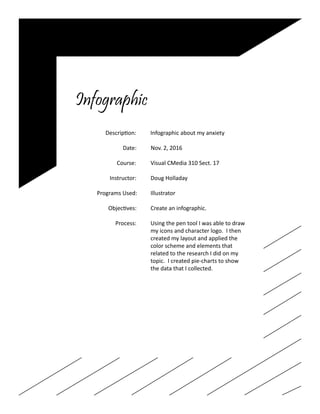 Infographic
		 Description: Infographic about my anxiety
				
			 Date: Nov. 2, 2016	
	
		 Course:	 Visual CMedia 310 Sect. 17
		 Instructor:	 Doug Holladay
		 Programs Used:	 Illustrator
		 Objectives:	 Create an infographic.
		 Process:	 Using the pen tool I was able to draw
					 my icons and character logo. I then
					 created my layout and applied the
					color scheme and elements that
					 related to the research I did on my
					 topic. I created pie-charts to show
					 the data that I collected.
			
					
 