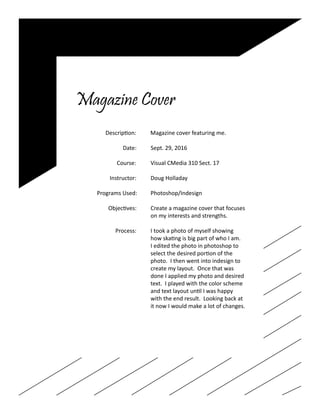 Magazine Cover
		 Description: Magazine cover featuring me.
				
			 Date: Sept. 29, 2016
	
		 Course:	 Visual CMedia 310 Sect. 17
		 Instructor:	 Doug Holladay
		 Programs Used:	 Photoshop/Indesign
		 Objectives:	 Create a magazine cover that focuses
					on my interests and strengths.
		 Process:	 I took a photo of myself showing
					 how skating is big part of who I am.
					 I edited the photo in photoshop to
					 select the desired portion of the
					 photo. I then went into indesign to
					 create my layout. Once that was
					 done I applied my photo and desired
					 text. I played with the color scheme
					 and text layout until I was happy
					 with the end result. Looking back at
					 it now I would make a lot of changes.
 