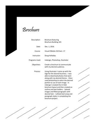 Brochure
		 Description: Brochure featuring
					Brochure Building 101		
		
			 Date: Dec. 1, 2016	
	
		 Course:	 Visual CMedia 310 Sect. 17
		 Instructor:	 Doug Holladay
		 Programs Used:	 Indesign, Photoshop, Illustrator
		 Objectives:	 Create a brochure to communicate
					with my desired audience.
		 Process:	 Using illustrator I came up with the
					 logo for the desired business. I was
					 able to download photos that went
					 along with my desired theme. I then
					 used photoshop to select the desired
					 portion to use of each image. In
					indesign I created the tri-fold
					 brochure layout and then created an
					 outline and text holders. I placed
					 images and filled paragraphs with
					 desired text. I utilized text-wrap and
					 paragraph styles in completing the
					brochure project.
 