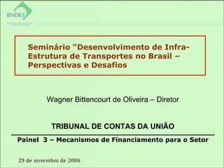 29 de novembro de 2006
Painel 3 – Mecanismos de Financiamento para o Setor
Seminário “Desenvolvimento de Infra-
Estrutura de Transportes no Brasil –
Perspectivas e Desafios
 
Wagner Bittencourt de Oliveira – Diretor
TRIBUNAL DE CONTAS DA UNIÃO
 