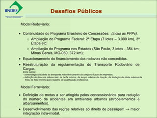 • Continuidade do Programa Brasileiro de Concessões: (inclui as PPPs).
o Ampliação do Programa Federal: 2ª Etapa (7 lotes – 3.000 km), 3ª
Etapa etc;
o Ampliação do Programa nos Estados (São Paulo, 3 lotes - 354 km;
Minas Gerais, MG-050, 372 km);
• Equacionamento do financiamento das rodovias não concedidas.
• Reestruturação da regulamentação do Transporte Rodoviário de
Cargas.
Entre outros:
- consolidação da oferta do transporte rodoviário através da criação e fusão de empresas;
- definição de diversos referenciais: de tarifa mínima, de tempo máximo de direção, de limitação de idade máxima da
frota, de frota mínima para registro, de qualificação profissional.
• Definição de metas a ser atingida pelos concessionários para redução
do número de acidentes em ambientes urbanos (atropelamentos e
albaroamentos).
• Desenvolvimento das regras relativas ao direito de passagem → maior
integração intra-modal.
Modal Rodoviário:
Modal Ferroviário:
Desafios Públicos
 