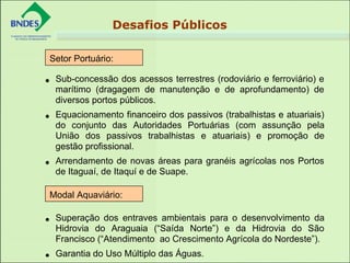 • Sub-concessão dos acessos terrestres (rodoviário e ferroviário) e
marítimo (dragagem de manutenção e de aprofundamento) de
diversos portos públicos.
• Equacionamento financeiro dos passivos (trabalhistas e atuariais)
do conjunto das Autoridades Portuárias (com assunção pela
União dos passivos trabalhistas e atuariais) e promoção de
gestão profissional.
• Arrendamento de novas áreas para granéis agrícolas nos Portos
de Itaguaí, de Itaquí e de Suape.
• Superação dos entraves ambientais para o desenvolvimento da
Hidrovia do Araguaia (“Saída Norte”) e da Hidrovia do São
Francisco (“Atendimento ao Crescimento Agrícola do Nordeste”).
• Garantia do Uso Múltiplo das Águas.
Setor Portuário:
Modal Aquaviário:
Desafios Públicos
 